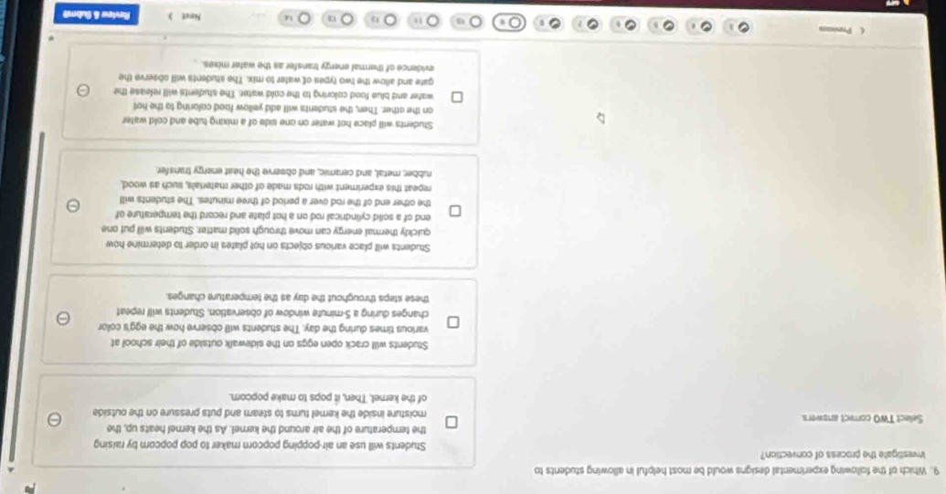 Which of the following experimental designs would be most helpful in allowing students to
Investigate the process of convection? Students will use an air-popping popcorn maker to pop popcom by raising
the temperature of the air around the kernel. As the kernel heats up, the
Select TWO correct answers. moisture inside the kemel turns to steam and puts pressure on the outside
of the kernel. Then, it pops to make popcom.
Students will crack open eggs on the sidewalk outside of their schoo? at
various times during the day. The students will observe how the egg's color
changes during a 5-minute window of observation. Students will repeat
these steps throughout the day as the temperature changes.
Students will place various objects on hot plates in order to determine how
quickly thermal energy can move through solid matter. Students will put one
end of a solid cylindrical rod on a hot plate and record the temperature of
the other end of the rod over a period of three minutes. The students will
repeat this experiment with rods made of other materials, such as wood,
rubber, metal, and ceramic, and observe the heat energy transfer.
Students will place hot water on one side of a mixing tube and cold water
on the other. Then, the students will add yellow food coloring to the hot
water and blue food coloring to the cold water. The students will release the
gate and allow the two types of water to mix. The students will observe the
evidence of thermal energy transfer as the water mixes. 
Nost ) Raview & Submit