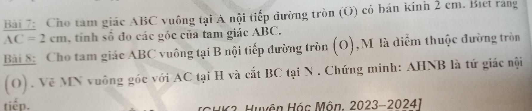 Bai 7 Cho tam giác ABC vuông tại Á nội tiếp đường tròn (O) có bán kính 2 cm. Biet rang
AC=2cm tinh số đo các góc của tam giác ABC. 
Bài 8: Cho tam giác ABC vuông tại B nội tiếp đường tròn (O), M là điểm thuộc đường tròn 
(O) . Vẽ MN vuông góc với AC tại H và cắt BC tại N. Chứng minh: AHNB là tứ giác nội 
tiếp. 
ICHK3. Huyện Hóc Môn. 2023-20241