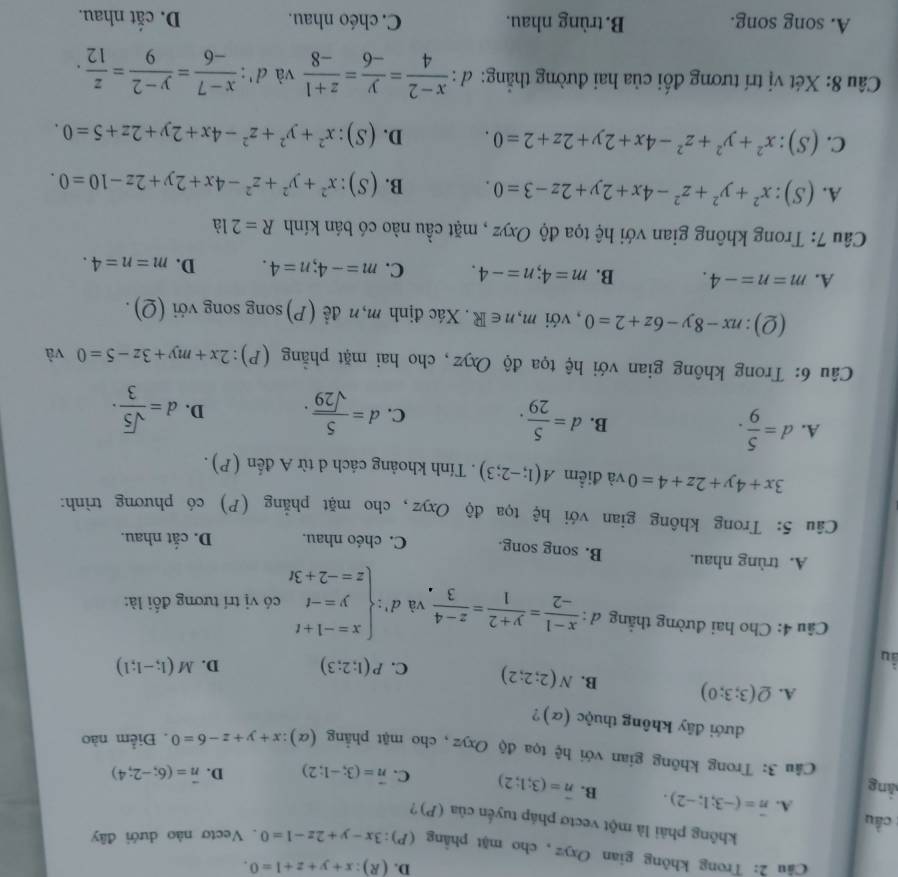 D. (R):x+y+z+1=0.
Câu 2: Trong không gian Oxyz, cho mặt phẳng (P):3x-y+2z-1=0. Vecto nào dưới đây
không phải là một vectơ pháp tuyến của (P)?
: cầu A. vector n=(-3;1;-2). B. overline n=(3;1;2) C. vector n=(3;-1;2) D. vector n=(6;-2;4)
làng
Câu 3: Trong không gian với hệ tọa độ Oxyz, cho mặt phẳng (alpha ):x+y+z-6=0. Điểm nào
đưới đây không thuộc (α)?
A. Q(3;3;0) B. N(2;2;2) C. P(1;2;3) D. M(1;-1;1)
ầu
Câu 4: Cho hai đường thẳng đ :  (x-1)/-2 = (y+2)/1 = (z-4)/3  và d':beginarrayl x=-1+t y=-t z=-2+3tendarray. có vị trí tương đối là:
A. trùng nhau. B. song song. C. chéo nhau. D. cắt nhau.
Câu 5: Trong không gian với hệ tọa độ Oxyz, cho mặt phẳng (P) có phương trình:
3x+4y+2z+4=0 và điểm A(1;-2;3). Tính khoảng cách d từ A đến (P).
A. d= 5/9 . B. d= 5/29 . C. d= 5/sqrt(29) . D. d= sqrt(5)/3 ·
Câu 6: Trong không gian với hệ tọa độ Oxyz, cho hai mặt phẳng (P) ):2x+my+3z-5=0 và
(2): nx-8y-6z+2=0 , với m,n∈ R. Xác định m,n đề (P)song song với (Q).
A. m=n=-4. B. m=4;n=-4. C. m=-4;n=4. D. m=n=4.
Câu 7: Trong không gian với hệ tọa độ Oxyz , mặt cầu nào có bán kính R=21a
A. (S):x^2+y^2+z^2-4x+2y+2z-3=0. B. (S):x^2+y^2+z^2-4x+2y+2z-10=0.
C. (S):x^2+y^2+z^2-4x+2y+2z+2=0. D. (S):x^2+y^2+z^2-4x+2y+2z+5=0.
Câu 8: Xét vị trí tương đối của hai đường thắng: đ :  (x-2)/4 = y/-6 = (z+1)/-8  và d': (x-7)/-6 = (y-2)/9 = z/12 .
A. song song. B. trùng nhau. C. chéo nhau. D. cắt nhau.