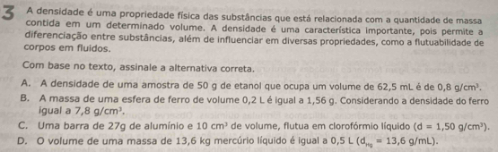 A densidade é uma propriedade física das substâncias que está relacionada com a quantidade de massa
contida em um determinado volume. A densidade é uma característica importante, pois permite a
diferenciação entre substâncias, além de influenciar em diversas propriedades, como a flutuabilidade de
corpos em fluidos.
Com base no texto, assinale a alternativa correta.
A. A densidade de uma amostra de 50 g de etanol que ocupa um volume de 62,5 mL é de 0,8g/cm^3.
B. A massa de uma esfera de ferro de volume 0,2 Léigual a 1,56 g. Considerando a densidade do ferro
igual a 7,8g/cm^3.
C. Uma barra de 27g de alumínio e 10cm^3 de volume, flutua em clorofórmio líquido (d=1,50g/cm^3).
D. O volume de uma massa de 13,6 kg mercúrio líquido é igual a 0,5L(d_H_2=13,6g/mL).