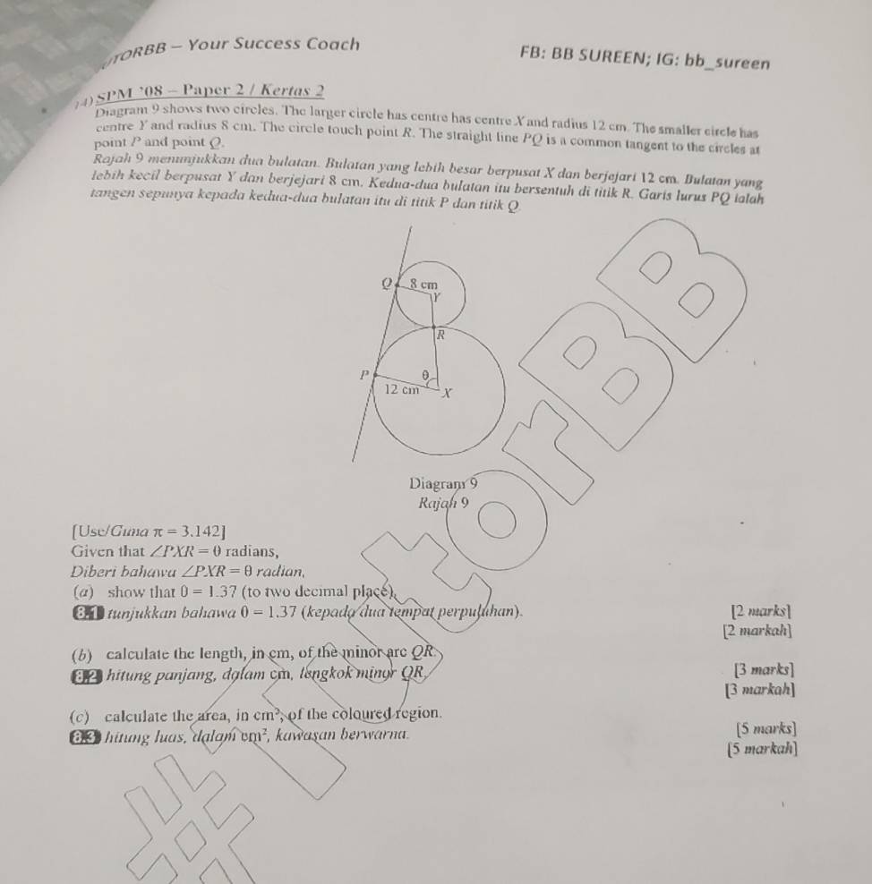 YR BB - Your Success Coach 
FB: BB SUREEN; IG: bb_sureen 
4) SPM ’08 - Paper 2 / Kertas 2 
Diagram 9 shows two circles. The larger circle has centre has centre X and radius 12 cm. The smaller circle has 
centre Y and radius 8 cm. The circle touch point R. The straight line PQ is a common tangent to the circles at 
point P and point Q. 
Rajah 9 menunjukkan dua bulatan. Bulatan yang lebih besar berpusat X dan berjejari 12 cm. Bulatan yang 
lebih kecil berpusat Y dan berjejari 8 cm. Kedua-dua bulatan itu bersentuh di titik R. Garis lurus PQ talah 
tangen sepunya kepada kedua-dua bulatan itu di titik P dan titik Q
Diagran 9 
Rajah 9 
[Use/Gima π =3.142]
Given that ∠ PXR=0 radians, 
Diberi bahawa ∠ PXR=θ radian, 
(α) show that 0=1.37 (to two decimal place) 
81tunjukkan bahawa 0=1.37 (kepado dua tempat perpułuhan) [2 marks] 
[2 markah] 
(6) calculate the length, in cm, of the minor are QR
hitung panjang, dạlam cm, longkok minor QR, [3 marks] 
[3 markah] 
(c) calculate the area, in cm^2 of the coloured region. 
8.3 hitung luas, dạlam , kawaşan berwarna. cm^2 [5 marks] 
[5 markah]