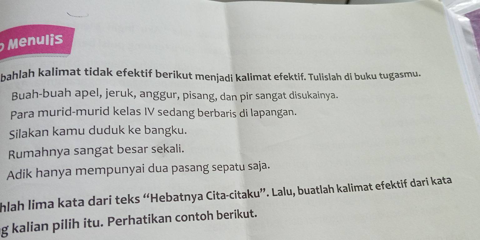 Menulis 
bahlah kalimat tidak efektif berikut menjadi kalimat efektif. Tulislah di buku tugasmu. 
Buah-buah apel, jeruk, anggur, pisang, dan pir sangat disukainya. 
Para murid-murid kelas IV sedang berbaris di lapangan. 
Silakan kamu duduk ke bangku. 
Rumahnya sangat besar sekali. 
Adik hanya mempunyai dua pasang sepatu saja. 
hlah lima kata dari teks “Hebatnya Cita-citaku”. Lalu, buatlah kalimat efektif dari kata 
g kalian pilih itu. Perhatikan contoh berikut.