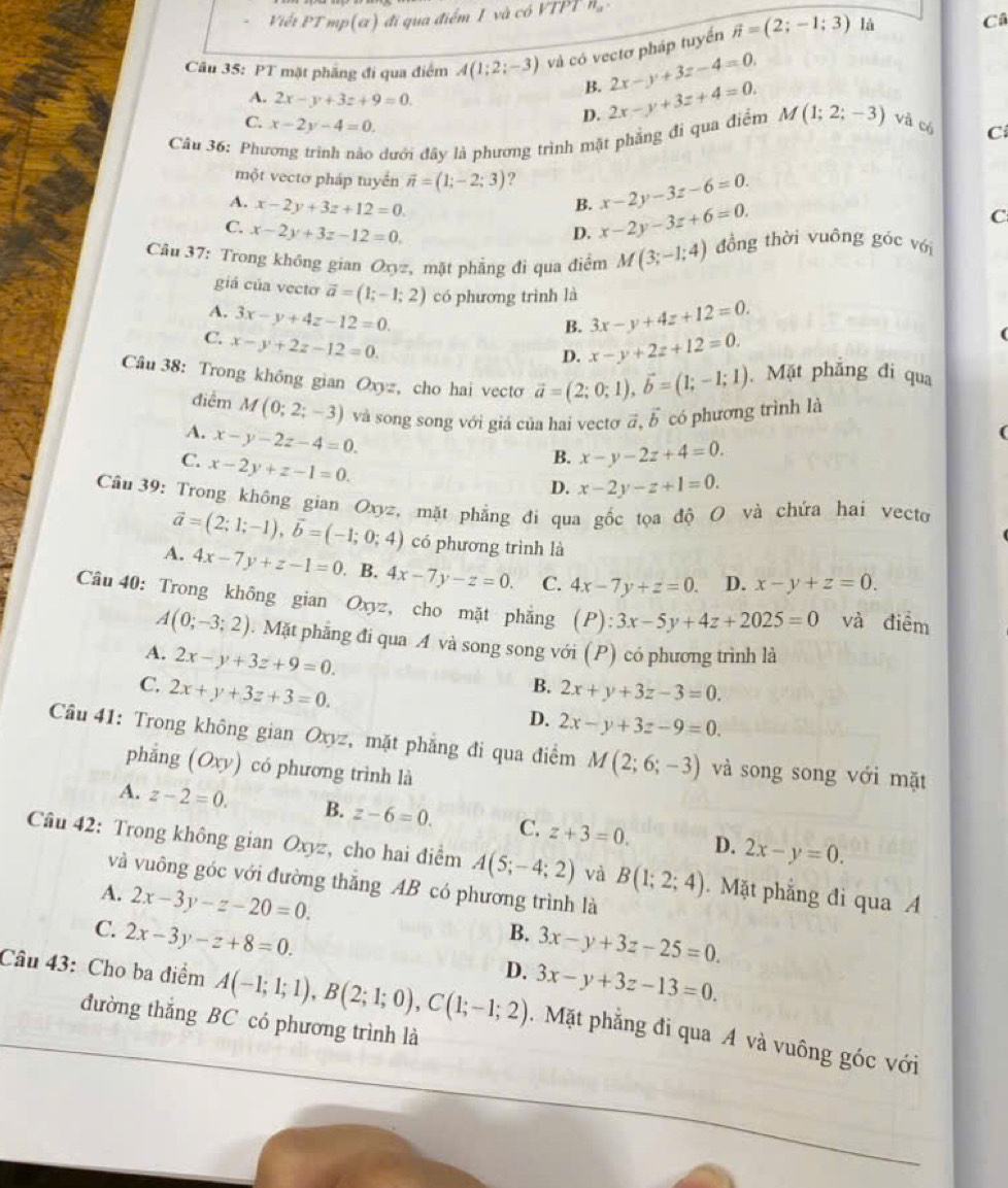 Viết PT mp(α) đi qua điểm I và có VTPT n_11
Câu 35: PT mặt phầng đi qua điểm A(1;2;-3) và có vectơ pháp tuyển vector n=(2;-1;3) là Câ
B. 2x-y+3z-4=0.
A. 2x-y+3z+9=0.
C. x-2y-4=0.
D. 2x-y+3z+4=0.
Câu 36: Phương trình nào dưới đây là phương trình mặt phẳng đi qua điểm M(1;2;-3) và có C
một vectơ pháp tuyển vector n=(1;-2;3) ? x-2y-3z-6=0.
A. x-2y+3z+12=0.
B.
C. x-2y+3z-12=0.
D. x-2y-3z+6=0.
C
Câu 37: Trong không gian Oxyz, mặt phẳng đi qua điểm M(3;-1;4) đồng thời vuông góc với
giá của vecto vector a=(1;-1;2) có phương trình là
B. 3x-y+4z+12=0.
A. 3x-y+4z-12=0. x-y+2z+12=0.
C. x-y+2z-12=0.
D.
Câu 38: Trong không gian Oxyz, cho hai vecto vector a=(2;0;1),vector b=(1;-1;1). Mặt phẳng đi qua
điểm M(0;2;-3) và song song với giá của hai vectơ ā vector b có phương trình là
A. x-y-2z-4=0.
C. x-2y+z-1=0.
B. x-y-2z+4=0.
D. x-2y-z+1=0.
Câu 39: Trong không gian Oxyz, mặt phẳng đi qua gốc tọa độ O và chứa hai vecto
vector a=(2;1;-1),vector b=(-1;0;4) có phương trình là
A. 4x-7y+z-1=0. B. 4x-7y-z=0. C. 4x-7y+z=0. D. x-y+z=0.
Câu 40: Trong không gian Oxyz, cho mặt phẳng (P):3x-5y+4z+2025=0 và điểm
A(0;-3;2). Mặt phẳng đi qua A và song song với (P) có phương trình là
A. 2x-y+3z+9=0.
B.
C. 2x+y+3z+3=0. 2x+y+3z-3=0.
D. 2x-y+3z-9=0.
Câu 41: Trong không gian Oxyz, mặt phẳng đi qua điểm M(2;6;-3) và song song với mặt
phẳng (Oxy) có phương trình là
A. z-2=0. B. z-6=0. C. z+3=0. D. 2x-y=0.
Câu 42: Trong không gian Oxyz, cho hai điểm A(5;-4;2) và B(1;2;4). Mặt phẳng đi qua A
và vuông góc với đường thắng AB có phương trình là
A. 2x-3y-z-20=0.
C. 2x-3y-z+8=0.
B. 3x-y+3z-25=0.
D. 3x-y+3z-13=0.
Câu 43: Cho ba điểm A(-1;1;1),B(2;1;0),C(1;-1;2). Mặt phẳng đi qua A và vuông góc với
đường thắng BC có phương trình là