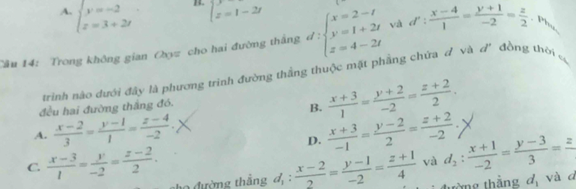 A. beginarrayl y=-2 z=3+2tendarray.
B. beginarrayl y=1-2tendarray.
Cầu 14: Trong không gian Oxyz cho hai đường thắng d:beginarrayl x=2-t y=1+2t z=4-2tendarray. và d': (x-4)/1 = (y+1)/-2 = z/2  , Phụ
trinh nào dưới đây là phương trinh đường thắng thuộc mặt phầng chứa d và đ'đồng thời c
đều hai đường thắng đó.
B.  (x+3)/1 = (y+2)/-2 = (z+2)/2 .
A.  (x-2)/3 = (y-1)/1 = (z-4)/-2 .  (x+3)/-1 = (y-2)/2 = (z+2)/-2 ;
D.
C.  (x-3)/1 = y/-2 = (z-2)/2 . _ i; (x-2)/2 = (y-1)/-2 = (z+1)/4  và d_2: (x+1)/-2 = (y-3)/3 =frac z
o đường thắng d, d_1 và a
từng thắng