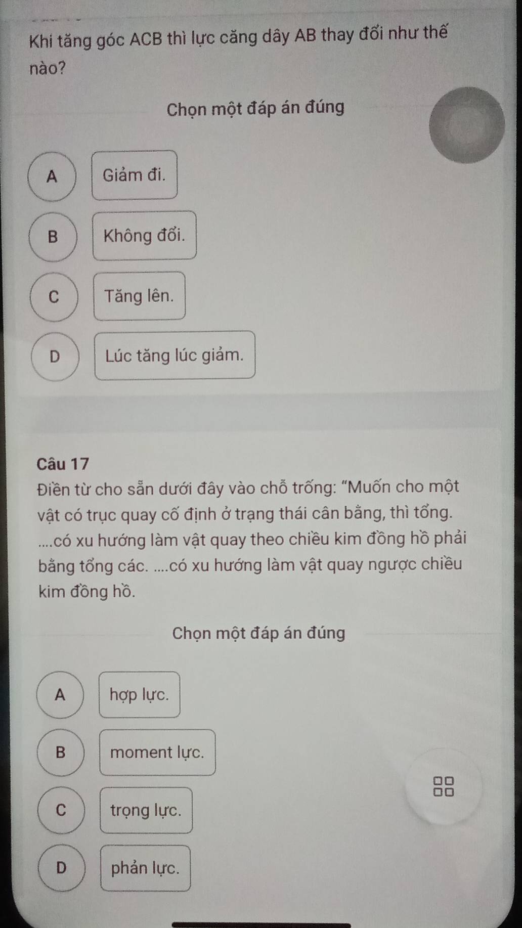 Khi tăng góc ACB thì lực căng dây AB thay đổi như thế
nào?
Chọn một đáp án đúng
A Giảm đi.
B Không đổi.
C Tăng lên.
D Lúc tăng lúc giảm.
Câu 17
Điền từ cho sẵn dưới đây vào chỗ trống: "Muốn cho một
vật có trục quay cố định ở trạng thái cân bằng, thì tổng.
.....có xu hướng làm vật quay theo chiều kim đồng hồ phải
bằng tổng các. ....có xu hướng làm vật quay ngược chiều
kim đồng hồ.
Chọn một đáp án đúng
A hợp lực.
B moment lực.
C trọng lực.
D phản lực.