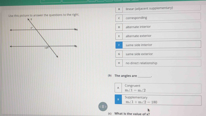 B linear (adjacent supplementary)
Use this picture to answer the questions to the right.
C corresponding
alternate interior
alternate exterior
same side interior
same side exterior
H no direct relationship
(b) The angles are _.
A Congruent
m∠ 1=m∠ 2
B Supplementary
m∠ 1+m∠ 2=180
(c) What is the value of x?