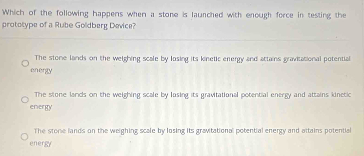 Which of the following happens when a stone is launched with enough force in testing the
prototype of a Rube Goldberg Device?
The stone lands on the weighing scale by losing its kinetic energy and attains gravitational potential
energy
The stone lands on the weighing scale by losing its gravitational potential energy and attains kinetic
energy
The stone lands on the weighing scale by losing its gravitational potential energy and attains potential
energy