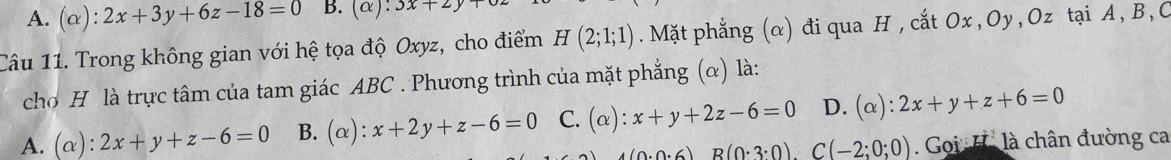 A. (alpha ):2x+3y+6z-18=0 B. (alpha ):3x+2y+
Câu 11. Trong không gian với hệ tọa độ Oxyz, cho điểm H(2;1;1). Mặt phẳng (α) đi qua H , cắt Ox , Oy , Oz tại A, B, C
cho H là trực tâm của tam giác ABC. Phương trình của mặt phẳng (α) là:
A. (alpha ):2x+y+z-6=0 B. a ): x+2y+z-6=0 C. (alpha ):x+y+2z-6=0 D. (alpha ):2x+y+z+6=0
(0.0.6)B(0.3:0).C(-2;0;0) Goi H là chân đường ca