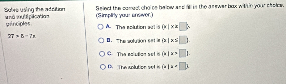 Solve using the addition Select the correct choice below and fill in the answer box within your choice.
and multiplication (Simplify your answer.)
principles. A. The solution set is  x|x≥ □ .
27>6-7x
B. The solution set is  x|x≤ □ .
C. The solution set is  x|x>□ .
D. The solution set is  x|x .