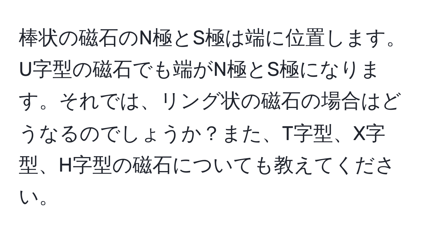 棒状の磁石のN極とS極は端に位置します。U字型の磁石でも端がN極とS極になります。それでは、リング状の磁石の場合はどうなるのでしょうか？また、T字型、X字型、H字型の磁石についても教えてください。