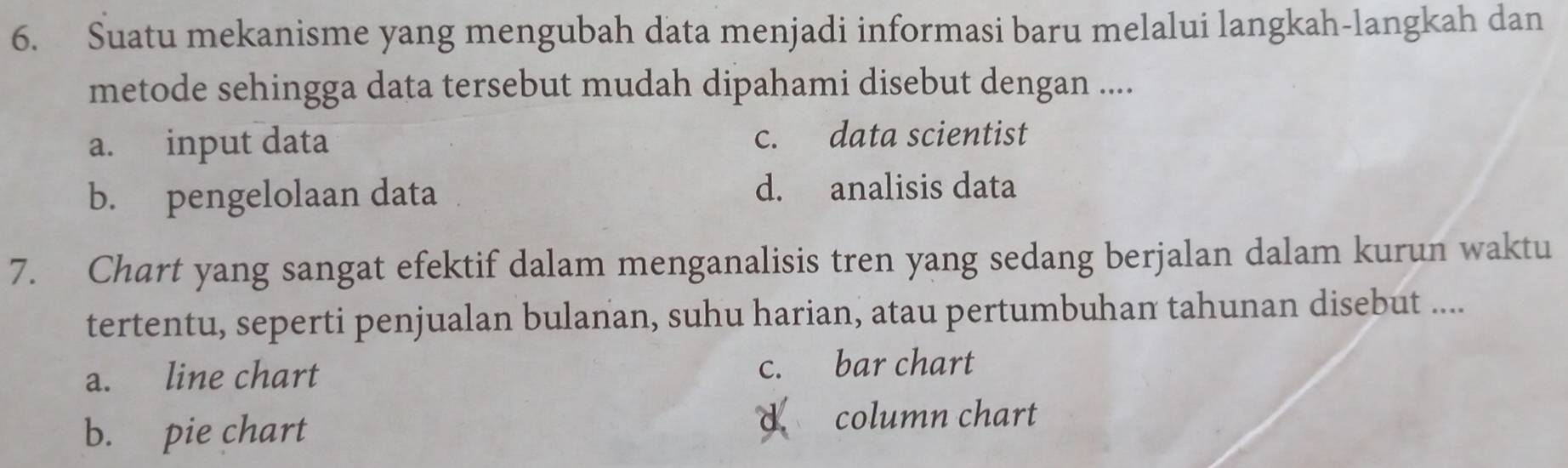 Suatu mekanisme yang mengubah data menjadi informasi baru melalui langkah-langkah dan
metode sehingga data tersebut mudah dipahami disebut dengan ....
a. input data c. data scientist
b. pengelolaan data d. analisis data
7. Chart yang sangat efektif dalam menganalisis tren yang sedang berjalan dalam kurun waktu
tertentu, seperti penjualan bulanan, suhu harian, atau pertumbuhan tahunan disebut ....
a. line chart c. bar chart
b. pie chart d column chart