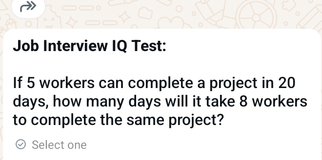 Job Interview IQ Test: 
If 5 workers can complete a project in 20
days, how many days will it take 8 workers 
to complete the same project? 
Select one