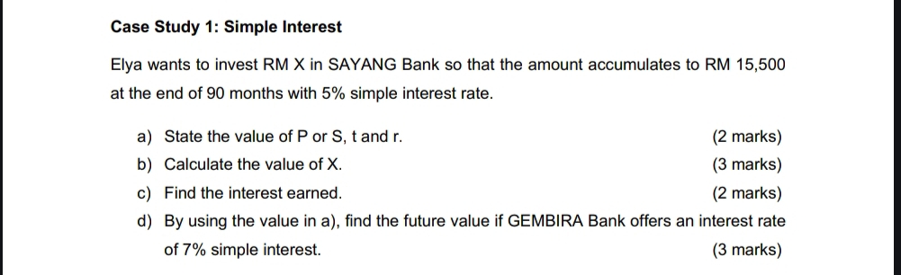 Case Study 1: Simple Interest 
Elya wants to invest RM X in SAYANG Bank so that the amount accumulates to RM 15,500
at the end of 90 months with 5% simple interest rate. 
a) State the value of P or S, t and r. (2 marks) 
b) Calculate the value of X. (3 marks) 
c) Find the interest earned. (2 marks) 
d) By using the value in a), find the future value if GEMBIRA Bank offers an interest rate 
of 7% simple interest. (3 marks)