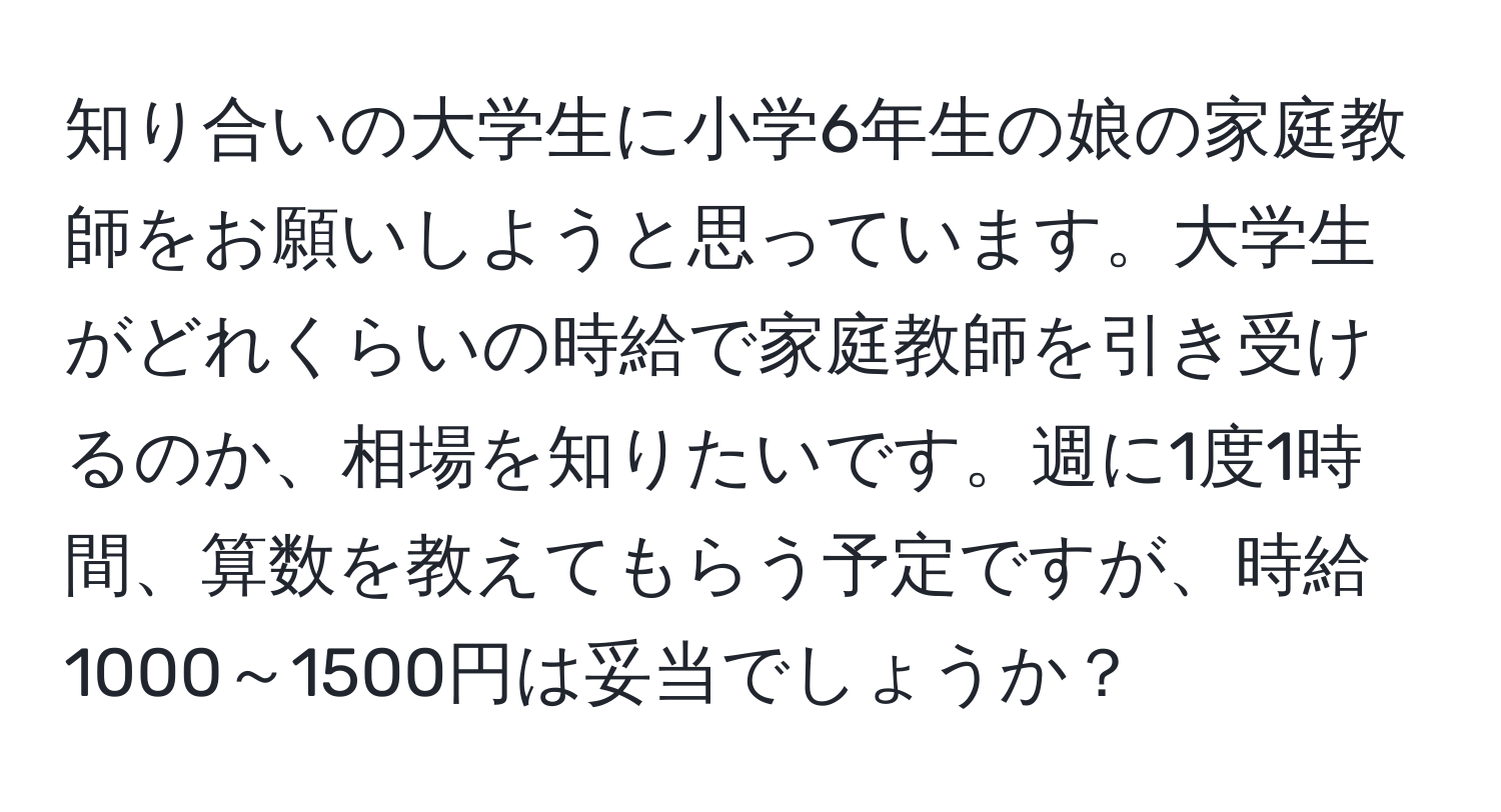 知り合いの大学生に小学6年生の娘の家庭教師をお願いしようと思っています。大学生がどれくらいの時給で家庭教師を引き受けるのか、相場を知りたいです。週に1度1時間、算数を教えてもらう予定ですが、時給1000～1500円は妥当でしょうか？