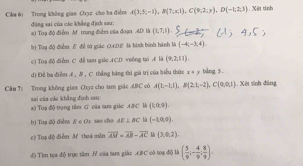 Trong không gian Oxyz cho ba điểm A(3;5;-1), B(7;x;1), C(9;2;y), D(-1;2;3). Xét tính 
đúng sai của các khẳng định sau: 
a) Toạ độ điểm M trung điểm của đoạn AD là (1;7;1). 
b) Toạ độ điểm E đề tứ giác OADE là hình bình hành là (-4;-3;4). 
c) Toạ độ điểm C để tam giác ACD vuông tại A là (9;2;11). 
d) Để ba điểm A , B , C thẳng hàng thì giá trị của biểu thức x+y bằng 5. 
Câu 7: Trong không gian Oxyz cho tam giác ABC có A(1;-1;1), B(2;1;-2), C(0;0;1). Xét tính đúng 
sai của các khẳng định sau: 
a) Toạ độ trọng tâm G của tam giác ABC là (1;0;0). 
b) Toạ độ điểm E∈ Ox sao cho AE⊥ BC là (-1;0;0). 
c) Toạ độ điểm Mỹ thoả mãn overline AM=overline AB-overline AC là (3;0;2). 
d) Tìm tọa độ trực tâm H của tam giác ABC có toạ độ là ( 5/9 ;- 4/9 ; 8/9 ).