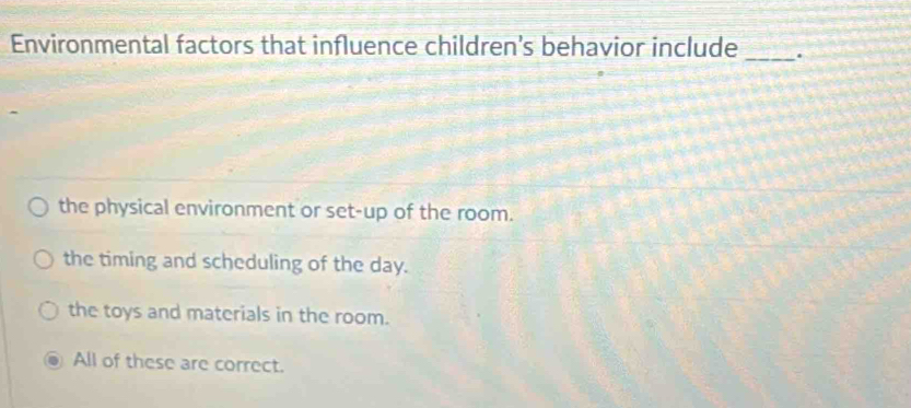 Environmental factors that influence children’s behavior include_
the physical environment or set-up of the room.
the timing and scheduling of the day.
the toys and materials in the room.
All of these are correct.