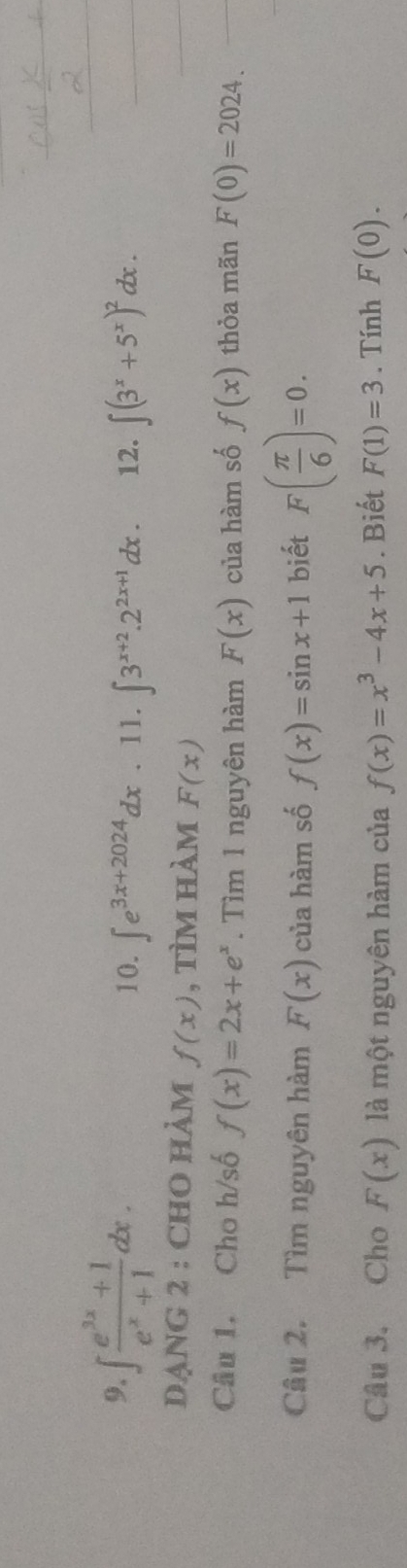 ∈t  (e^(3x)+1)/e^x+1 dx. 12. ∈t (3^x+5^x)^2dx. 
10. ∈t e^(3x+2024)dx.11.∈t 3^(x+2).2^(2x+1)dx. 
DẠNG 2 : CHO HÀM f(x) , tìm hàm F(x)
Câu 1. Cho h/số f(x)=2x+e^x. Tìm 1 nguyên hàm F(x) của hàm số f(x) thỏa mãn F(0)=2024. 
Câu 2. Tìm nguyên hàm F(x) của hàm số f(x)=sin x+1 biết F( π /6 )=0. 
Câu 3. Cho F(x) là một nguyên hàm của f(x)=x^3-4x+5. Biết F(1)=3. Tính F(0).