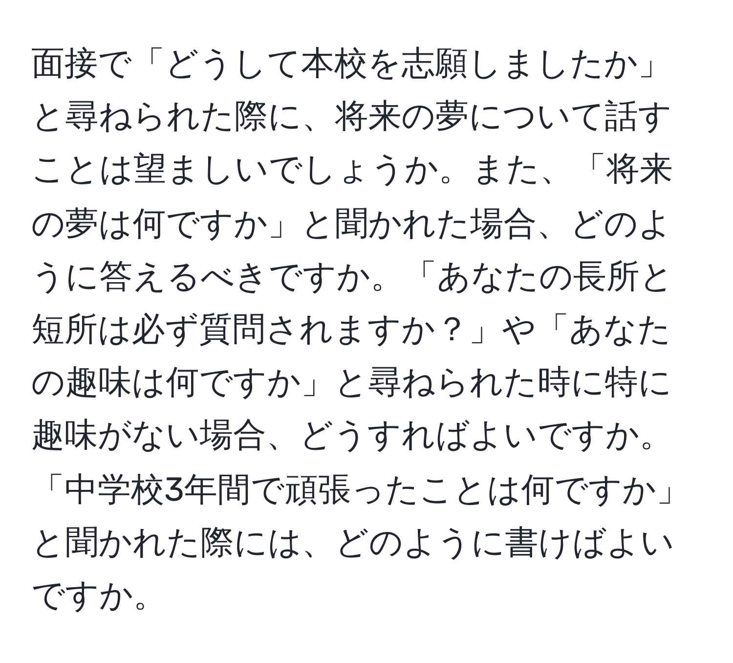 面接で「どうして本校を志願しましたか」と尋ねられた際に、将来の夢について話すことは望ましいでしょうか。また、「将来の夢は何ですか」と聞かれた場合、どのように答えるべきですか。「あなたの長所と短所は必ず質問されますか？」や「あなたの趣味は何ですか」と尋ねられた時に特に趣味がない場合、どうすればよいですか。「中学校3年間で頑張ったことは何ですか」と聞かれた際には、どのように書けばよいですか。