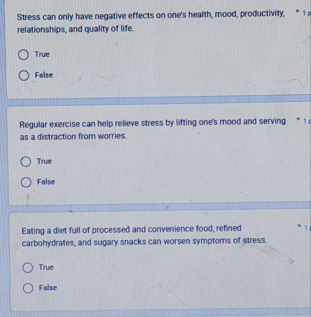 Stress can only have negative effects on one's health, mood, productivity, * 1 p
relationships, and quality of life.
True
False
Regular exercise can help relieve stress by lifting one's mood and serving * 1
as a distraction from worries.
True
False
Eating a diet full of processed and convenience food, refined 1
carbohydrates, and sugary snacks can worsen symptoms of stress.
True
False