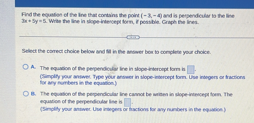 Find the equation of the line that contains the point (-3,-4) and is perpendicular to the line
3x+5y=5. Write the line in slope-intercept form, if possible. Graph the lines.
Select the correct choice below and fill in the answer box to complete your choice.
A. The equation of the perpendicular line in slope-intercept form is □. 
(Simplify your answer. Type your answer in slope-intercept form. Use integers or fractions
for any numbers in the equation.)
B. The equation of the perpendicular line cannot be written in slope-intercept form. The
equation of the perpendicular line is □ -
(Simplify your answer. Use integers or fractions for any numbers in the equation.)