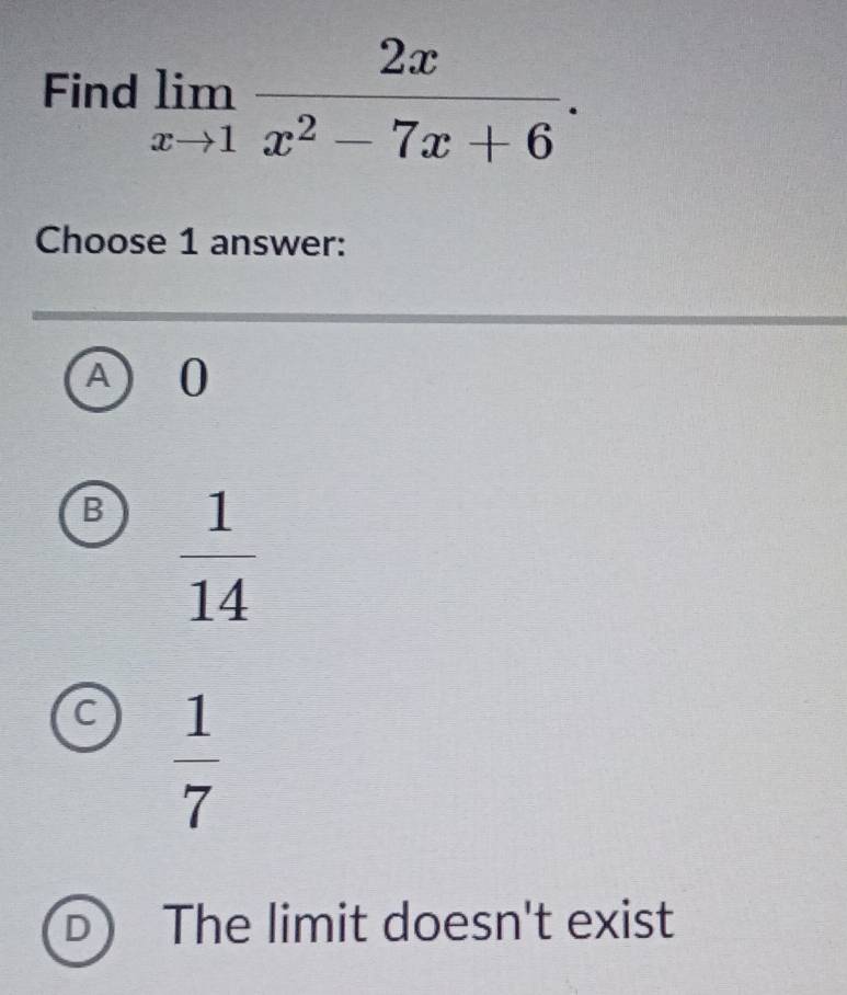 Find limlimits _xto 1 2x/x^2-7x+6 . 
Choose 1 answer:
0
B  1/14 
C  1/7 
The limit doesn't exist