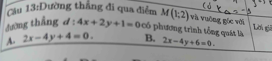 Dường thắng đi qua điểm M(1;2) và vuông góc với
Lời giả
đường thắng d:4x+2y+1=0 có phương trình tổng quát là
A. 2x-4y+4=0. B. 2x-4y+6=0.