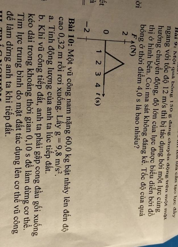 Un lừa cân tạo lực đầy
Bài 9: Một quả bóng 150 g đang chuyền động trên một mặt
ngang với tốc độ 12 m/s thì bị tác dụng bởi một lực cùng
hướng chuyển động, độ lớn của lực được biểu diễn bởi đồ
thị ở hình bên. Coi ma sát không đáng kể. Tốc độ của quả
ời bóng ở thời điểm  bao nhiêu?
ết
à
Bài 10: Một vũ công nam nặng 60,0 kg bật nhảy lên đến độ
cao 0,32 m rồi rơi xuống. Lấy g=9,8m/s^2.
a. Tính động lượng của anh ta lúc tiếp đất.
b. Khi vũ công tiếp đất, anh ta phải gập cong đầu gối xuống
kéo dài trong khoảng thời gian 0,10 s để làm dừng cơ thể.
Tìm lực trung bình do mặt đất tác dụng lên cơ thể vũ công
để làm dừng anh ta khi tiếp đất.