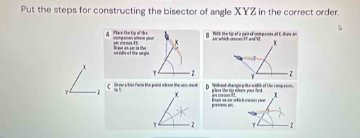 Put the steps for constructing the bisector of angle XYZ in the correct order. 
B With the tip of a pair of compasses at Y, dsaw an 
A Plare the tip of the compasses where your x
arc crosses XF Draw an arc in the 
middle of the angle.
x
Y z
γ 10 Y.D Withest changing the width of the compasses. 
C Drow a line from the paint where the arcs meet place the tip where your first x
or cosses ?2 
previons arc Draw as an which crosses yous
Y z