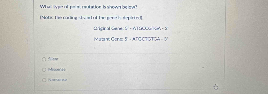 What type of point mutation is shown below?
(Note: the coding strand of the gene is depicted).
Original Gene: 5'- ATGCCGTGA -3'
Mutant Gene: 5' - ATGCTGTGA -3'
Silent
Missense
Nonsense