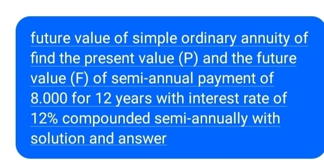 future value of simple ordinary annuity of 
find the present value (P) and the future 
value (F) of semi-annual payment of
8.000 for 12 years with interest rate of
12% compounded semi-annually with 
solution and answer