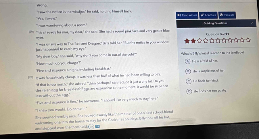 strong.
"I saw the notice in the windpw," he said, holding himself back.
■④ Read Aloud overline  
"Yes, I know." Annotate † Translate
"I was wondering about a room." Guiding Questions
[2] "It's all ready for you, my dear," she said. She had a round pink face and very gentle blue
eyes. Question 3 of 11
"I was on my way to The Bell and Dragon," Billy told her. "But the notice in your window
just happened to catch my eye."
"My dear boy," she said, "why don't you come in out.of the cold?" What is Billy's initial reaction to the landlady?
"How much do you charge?" A He is afraid of her.
"Five and sixpence a night, including breakfast." B He is suspicious of her.
[25] It was fantastically cheap. It was less than half of what he had been willing to pay.
"If that is too much," she added, "then perhaps I can reduce it just a tiny bit. Do you C)He finds her kind.
desire an egg for breakfast? Eggs are expensive at the moment. It would be sixpence
less without the egg." D He finds her too pushy.
"Five and sixpence is fine," he answered. "I should like very much to stay here."
"I knew you would. Do come in."
She seemed terribly nice. She looked exactly like the mother of one's best school-friend
welcoming one into the house to stay for the Christmas holidays. Billy took off his hat,
and stepped over the threshold.