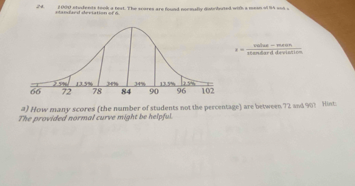 1000 students took a test. The scores are found normally distributed with a mean of 84 and a 
standard deviation of 6.
z= (value-mean)/stan darddeviation 
a) How many scores (the number of students not the percentage) are between 72 and 90? Hint: 
The provided normal curve might be helpful.