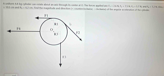 A uniform 4.4-kg cylinder can rotate about an axis through its center at O. The forces applied are: F_1=2.6N, F_2=7.5N, F_3=5.7N, I, and F_4=7.2N. Also,
=10.5cm and R_3=6.2cm Find the magnitude and direction (+: counterclockwise; -: clockwise) of the angular acceleration of the cylinder.