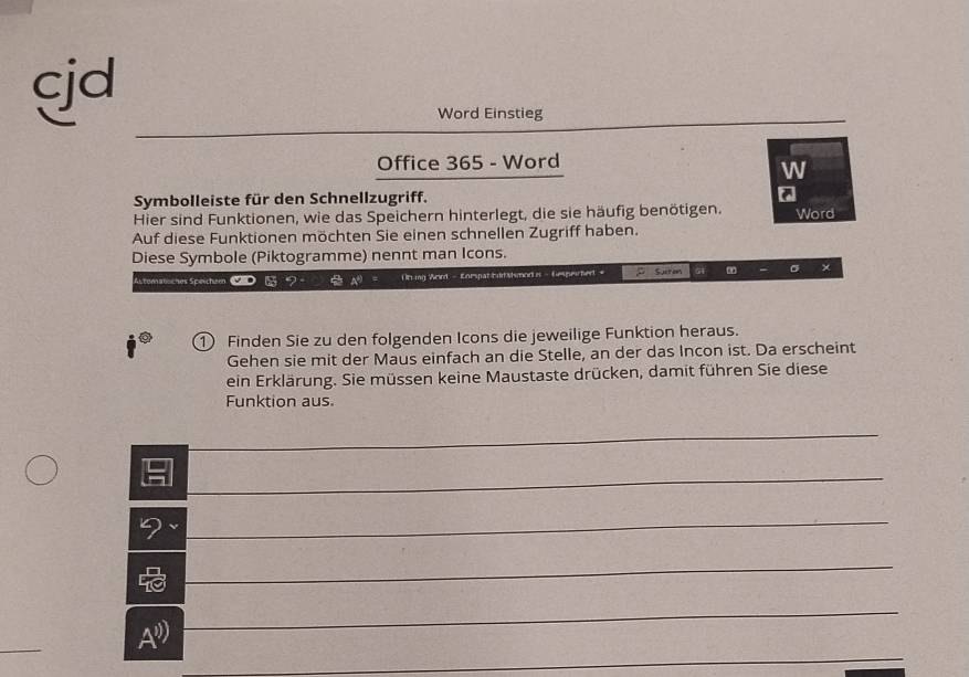 cjd 
Word Einstieg 
Office 365 - Word 
W 
Symbolleiste für den Schnellzugriff. a 
Hier sind Funktionen, wie das Speichern hinterlegt, die sie häufig benötigen. Word 
Auf diese Funktionen möchten Sie einen schnellen Zugriff haben. 
Diese Symbole (Piktogramme) nennt man Icons. 
Astematsches Speicheen Oniing Weird - Enespat Eddalsmod is - Gespeichert = p Sirm G1 σ 
① Finden Sie zu den folgenden Icons die jeweilige Funktion heraus. 
Gehen sie mit der Maus einfach an die Stelle, an der das Incon ist. Da erscheint 
ein Erklärung. Sie müssen keine Maustaste drücken, damit führen Sie diese 
Funktion aus. 
_ 
_ 
9 
_ 
_ 
_ 
A")