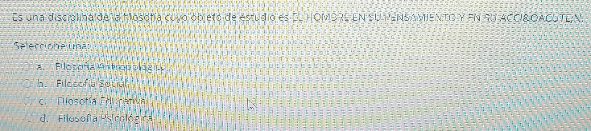 Es una disciplina de la filosofía cuyo objeto de estudio es EL HOMBRE EN SU PENSAMIENTO Y EN SU ACCI&OACUTE;N,
Seleccione una:
a. Filosofía Antropológica
b. Filosofía Social
c. Filosofía Educativa
d. Filosofía Psicológica