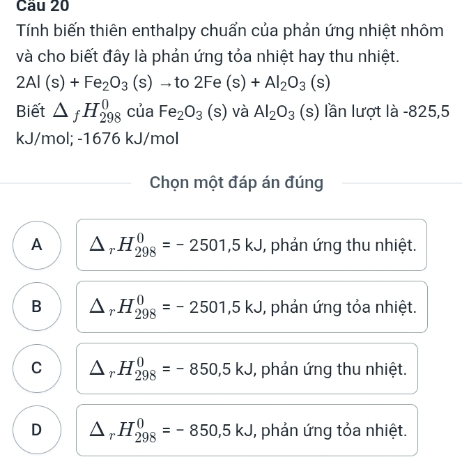 Cầu 20
Tính biến thiên enthalpy chuẩn của phản ứng nhiệt nhôm
và cho biết đây là phản ứng tỏa nhiệt hay thu nhiệt.
2Al(s)+Fe_2O_3(s) ^ to to 2Fe(s)+Al_2O_3(s)
Biết △ _fH_(298)^0 của Fe_2O_3(s) và Al_2O_3 (s) lần lượt là -825,5
kJ/mol; -1676 kJ/mol
Chọn một đáp án đúng
A △ _rH_(298)^0=-2501, 5kJ , phản ứng thu nhiệt.
B △ _rH_(298)^0=-2501,5kJ , phản ứng tỏa nhiệt.
C △ _rH_(298)^0=-850,5kJ , phản ứng thu nhiệt.
D △ _rH_(298)^0=-850,5kJ , phản ứng tỏa nhiệt.