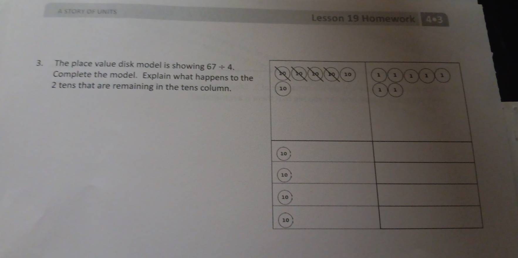 A STORY OF UNITS 
Lesson 19 Homework 4*3 
3. The place value disk model is showing 67/ 4. 
Complete the model. Explain what happens to the
2 tens that are remaining in the tens column.