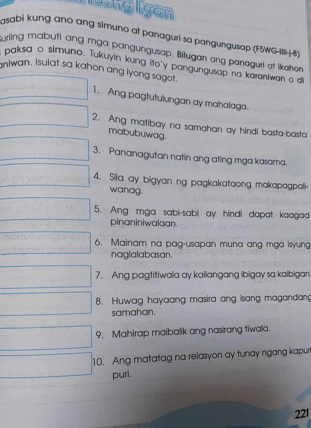 Mung lyan 
asabi kung ano ang simuno at panaguri sa pangungusap (F5WG-IIIi-j-8) 
uriing mabuti ang mga pangungusap. Bilugan ang panaguri at ikahon 
paksa o simuno. Tukuyin kung ito'y pangungusap na karaniwan o di 
aniwan. Isulat sa kahon ang iyong sagot.
y= □ /□   1. Ang pagtutulungan ay mahalaga. 
□ 2. Ang matibay na samahan ay hindi basta-basta 
mabubuwag. 
□ 3. Pananagutan natin ang ating mga kasama. 
□ 4. Sila ay bigyan ng pagkakataong makapagpali- 
wanag. 
□ 5. Ang mga sabi-sabi ay hindi dapat kaagad 
pinaniniwalaan.
d=□ 6. Mainam na pag-usapan muna ang mga isyung 
naglalabasan. 
□ 7. Ang pagtitiwala ay kailangang ibigay sa kaibigan 
□ 8. Huwag hayaang masira ang isang magandang 
samahan. 
□ 9. Mahirap maibalik ang nasirang tiwala. 
^(□)° □ 10. Ang matatag na relasyon ay tunay ngang kapuri 
puri.
221