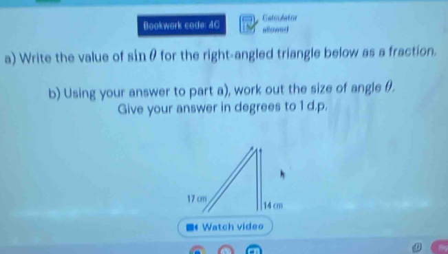 Calsulator 
Bookwork code: 46 sflowed 
a) Write the value of sinθ for the right-angled triangle below as a fraction. 
b) Using your answer to part a), work out the size of angle θ. 
Give your answer in degrees to 1 d.p.
17 cm 14 cm
- Watch video