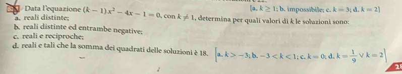 [a.k≥ 1;b. impossibile; c. k=3;d. k=2]
X Data l'equazione (k-1)x^2-4x-1=0, conk!= 1 , determina per quali valori di k le soluzioni sono:
a. reali distinte;
b. reali distinte ed entrambe negative;
c. reali e reciproche;
d. reali e tali che la somma dei quadrati delle soluzioni è 18. [a.k>-3;b. -3 ;c. k=0;d. k= 1/9  V k=2]
2