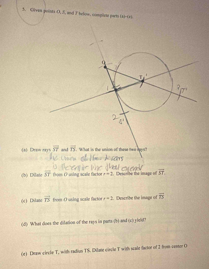 Given points O, S, and T below, complete parts (a)--(e).
(a) Draw
(b) Dilate overline ST from O using scale factor r=2. Describe the image of vector ST.
(c) Dilate vector TS from O using scale factor r=2. Describe the image of vector TS
(d) What does the dilation of the rays in parts (b) and (c) yield?
(e) Draw circle T, with radius TS. Dilate circle T with scale factor of 2 from center O