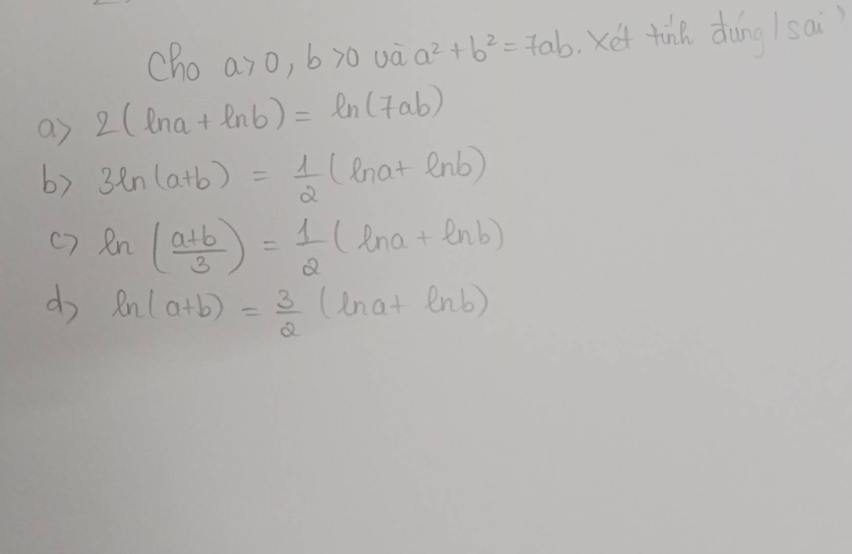 cho a>0, b>0 Xet tink dàng /sai)
a^2+b^2=7ab
as 2(ln a+ln b)=ln (7ab)
b) 3ln (a+b)= 1/2 (ln a+ln b)
c7 ln ( (a+b)/3 )= 1/2  -(ln a+ln b)
do ln (a+b)= 3/2  ln a+ln b)