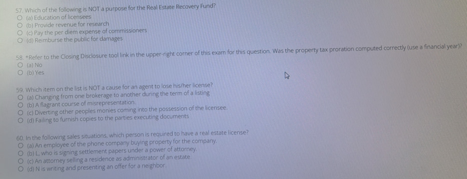 Which of the following is NOT a purpose for the Real Estate Recovery Fund?
(a) Education of licensees
(b) Provide revenue for research
(c) Pay the per diem expense of commissioners
(d) Reimburse the public for damages
58. *Refer to the Closing Disclosure tool link in the upper-right corner of this exam for this question. Was the property tax proration computed correctly (use a financial year)?
(a) No
(b) Yes
59. Which item on the list is NOT a cause for an agent to lose his/her license?
(a) Changing from one brokerage to another during the term of a listing
(b) A flagrant course of misrepresentation.
(c) Diverting other peoples monies coming into the possession of the licensee.
(d) Failing to furnish copies to the parties executing documents
60. In the following sales situations, which person is required to have a real estate license?
(a) An employee of the phone company buying property for the company.
(b) L, who is signing settlement papers under a power of attorney
(c) An attorney selling a residence as administrator of an estate.
(d) N is writing and presenting an offer for a neighbor.