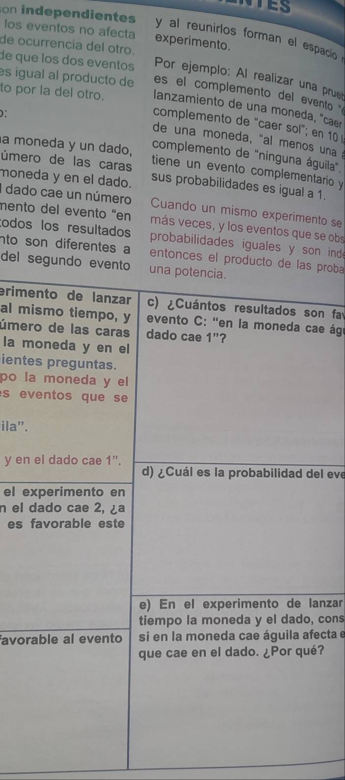 on independientes y al reunirlos forman el espacio 
Ios eventos no afecta experimento. 
de ocurrencia del otro. 
de que los dos eventos Por ejemplo: Al realizar una prue 
es igual al producto de es el complemento del evento 
to por la del otro. lanzamiento de una moneda, "caer 
D: 
complemento de “caer sol”; en 10
de una moneda, “al menos una 
a moneda y un dado, 
complemento de "ninguna águila”. 
úmero de las caras tiene un evento complementario y 
moneda y en el dado. sus probabilidades es igual a 1. 
I dado cae un número Cuando un mismo experimento se 
mento del evento "en más veces, y los eventos que se obs 
todos los resultados probabilidades iguales y son inde 
nto son diferentes a entonces el producto de las proba 
del segundo evento una potencia. 
erimento de lanzar c) ¿Cuántos resultados son fa 
al mismo tiempo, y evento C: "en la moneda cae ágr 
úmero de las caras dado cae 1"? 
la moneda y en el 
ientes preguntas. 
po la moneda y el 
s eventos que se 
ila".
y en el dado cae 1 ”. 
d) ¿Cuál es la probabilidad del eve 
el experimento en 
n el dado cae 2, ¿a 
es favorable este 
e) En el experimento de lanzar 
tiempo la moneda y el dado, cons 
avorable al evento si en la moneda cae águila afecta e 
que cae en el dado. ¿Por qué?