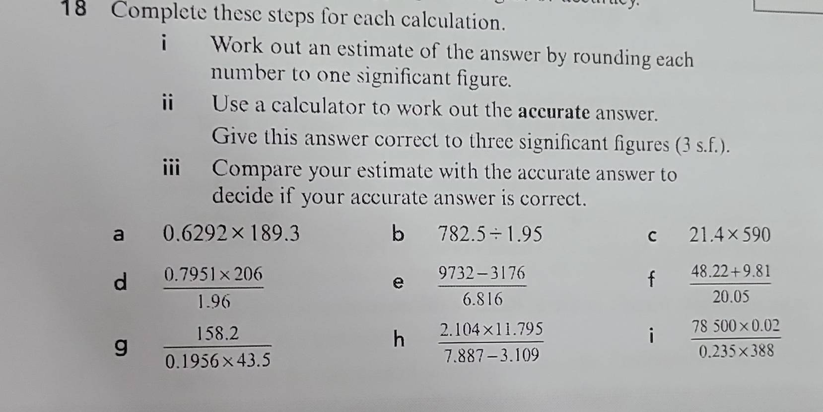 Complete these steps for each calculation. 
i Work out an estimate of the answer by rounding each 
number to one significant figure. 
i Use a calculator to work out the accurate answer. 
Give this answer correct to three significant figures (3s.f. ). 
i Compare your estimate with the accurate answer to 
decide if your accurate answer is correct. 
a 0.6292* 189.3
b 782.5/ 1.95
C 21.4* 590
d  (0.7951* 206)/1.96 
e  (9732-3176)/6.816 
f  (48.22+9.81)/20.05 
g  (158.2)/0.1956* 43.5 
h  (2.104* 11.795)/7.887-3.109 
i  (78500* 0.02)/0.235* 388 