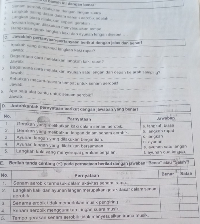 ul bawah ini dengan benar! 
Senam aerobik dilakukan dengan iringan suara 
Langkah paling dasar dalam senam aerobik adalah 
; Langkah biasa dilakukan seperti gerakan 
4. Ayunan lengan dilakukan menyesuaikan tempo .... 
Rangkaian gerak langkah kaki dan ayunan lengan disebut .... 
C. Jawabiah pertanyaan-pertanyaan berikut dengan jelas dan benar! 
1. Apakah yang dimaksud langkah kaki rapat? 
Jawab:_ 
Bagaimana cara melakukan langkah kaki rapat? 
Jawab:_ 
3. Bagaimana cara melakukan ayunan satu lengan dari depan ke arah samping? 
Jawab: 
_ 
4. Sebutkan macam-macam tempat untuk senam aerobik! 
Jawab:_ 
5. Apa saja alat bantu untuk senam aerobik? 
Jawab:_ 
D. Jodohkanla 
E. Berilah tanda centang (√) pada pernyataan berikut dengan jawaban “Benar” atau “Salah”! 
N 
2 
3 
4 
5