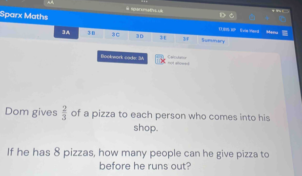 AA 
sparxmaths.uk 
Sparx Maths 17,815 XP Evie Herd Menu 
3A 3 B 3 C 3 D 3E 3F Summary 
Bookwork code: 3A not allowed Calculator 
Dom gives  2/3  of a pizza to each person who comes into his 
shop. 
If he has 8 pizzas, how many people can he give pizza to 
before he runs out?