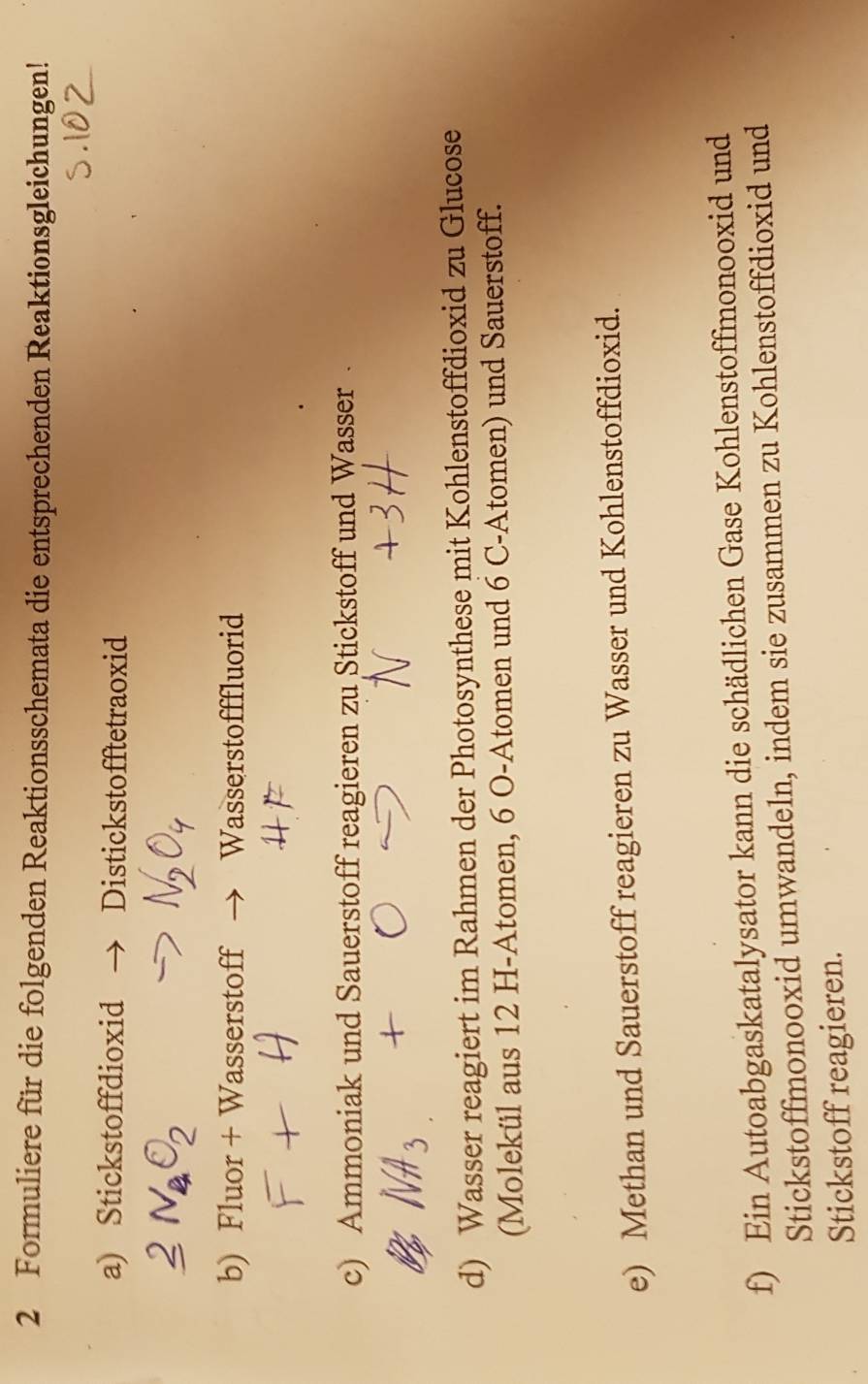 Formuliere für die folgenden Reaktionsschemata die entsprechenden Reaktionsgleichungen! 
a) Stickstoffdioxid Distickstofftetraoxid 
b) Fluor + Wasserstoff Wasserstofffluorid 
c) Ammoniak und Sauerstoff reagieren zu Stickstoff und Wasser . 
d) Wasser reagiert im Rahmen der Photosynthese mit Kohlenstoffdioxid zu Glucose 
(Molekül aus 12 H-Atomen, 6 O-Atomen und 6 C-Atomen) und Sauerstoff. 
e) Methan und Sauerstoff reagieren zu Wasser und Kohlenstoffdioxid. 
f) Ein Autoabgaskatalysator kann die schädlichen Gase Kohlenstoffmonooxid und 
Stickstoffmonooxid umwandeln, indem sie zusammen zu Kohlenstoffdioxid und 
Stickstoff reagieren.