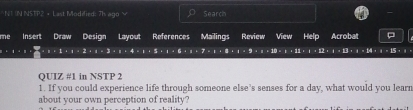 UN NSTP2 + Last Modified: 7h ago V C Search 
me Insert Draw Mailings Review View Help Acrobat
1+1+1* 2* 1* 3* 1* 4* 1* 5* 1* 6* 1* 7* 1+8* 9=1* 1* 1+11* 1* 1+13+1+1+1=131* 1
QUIZ #1 in NSTP 2 
1. If you could experience life through someone else’s senses for a day, what would you learn 
about your own perception of reality?