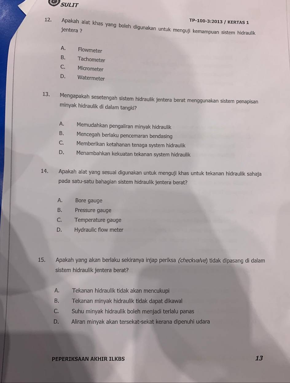 SULIT
TP-100-3:2013 / KERTAS 1
12. Apakah alat khas yang boleh digunakan untuk menguji kemampuan sistem hidraulik
jentera ?
A. Flowmeter
B. Tachometer
C. Micrometer
D. Watermeter
13. Mengapakah sesetengah sistem hidraulik jentera berat menggunakan sistem penapisan
minyak hidraulik di dalam tangki?
A. Memudahkan pengaliran minyak hidraulik
B. Mencegah berlaku pencemaran bendasing
C. Memberikan ketahanan tenaga system hidraulik
D. Menambahkan kekuatan tekanan system hidraulik
14. Apakah alat yang sesuai digunakan untuk menguji khas untuk tekanan hidraulik sahaja
pada satu-satu bahagian sistem hidraulik jentera berat?
A. Bore gauge
B. Pressure gauge
C. Temperature gauge
D. Hydraulic flow meter
15. Apakah yang akan berlaku sekiranya injap periksa (checkva/ve) tidak dipasang di dalam
sistem hidraulik jentera berat?
A. Tekanan hidraulik tidak akan mencukupi
B. Tekanan minyak hidraulik tidak dapat dikawal
C. Suhu minyak hidraulik boleh menjadi terlalu panas
D. Aliran minyak akan tersekat-sekat kerana dipenuhi udara
PEPERIKSAAN AKHIR ILKBS
13